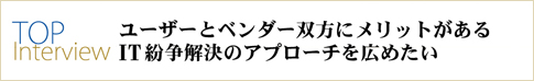 TOP Interview ユーザーとベンダー双方にメリットのあるIT紛争解決のアプローチを広めたい